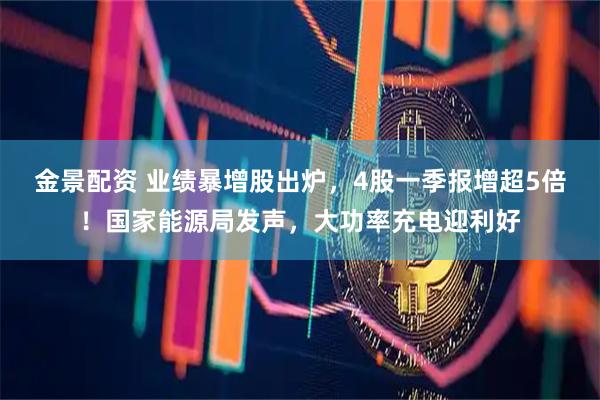 金景配资 业绩暴增股出炉，4股一季报增超5倍！国家能源局发声，大功率充电迎利好