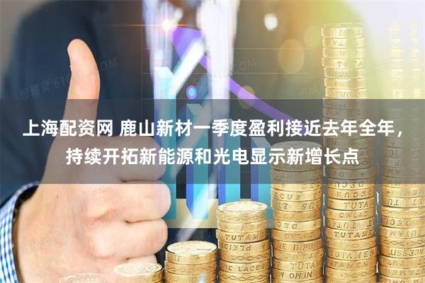 上海配资网 鹿山新材一季度盈利接近去年全年,持续开拓新能源和光电显示新增长点