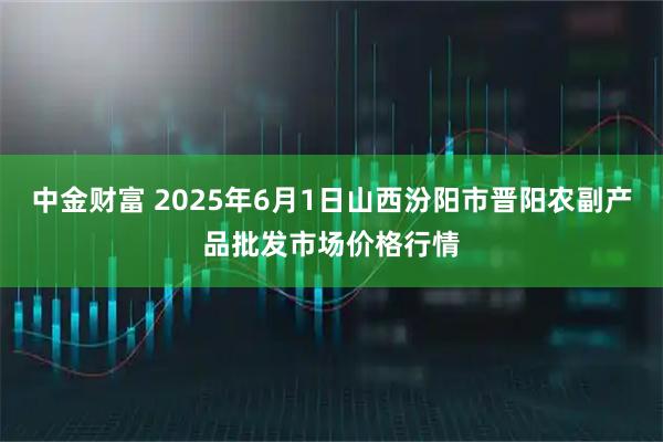 中金财富 2025年6月1日山西汾阳市晋阳农副产品批发市场价格行情