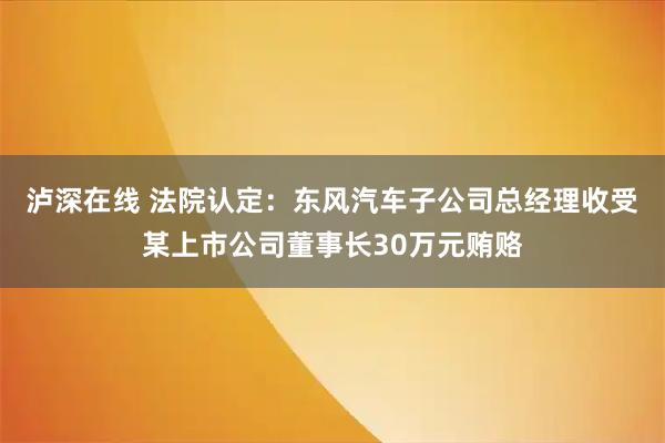 泸深在线 法院认定：东风汽车子公司总经理收受某上市公司董事长30万元贿赂