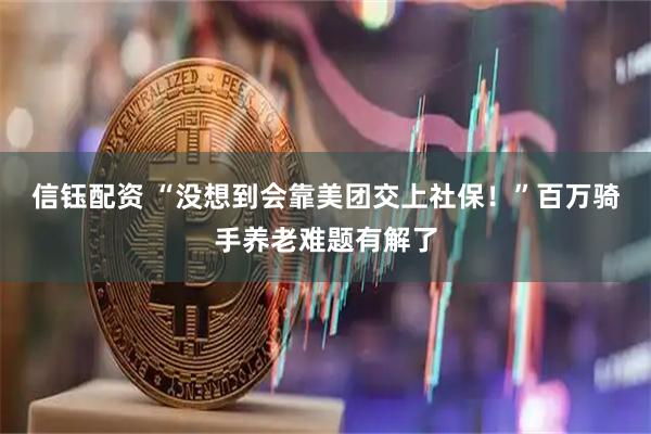 信钰配资 “没想到会靠美团交上社保！”百万骑手养老难题有解了