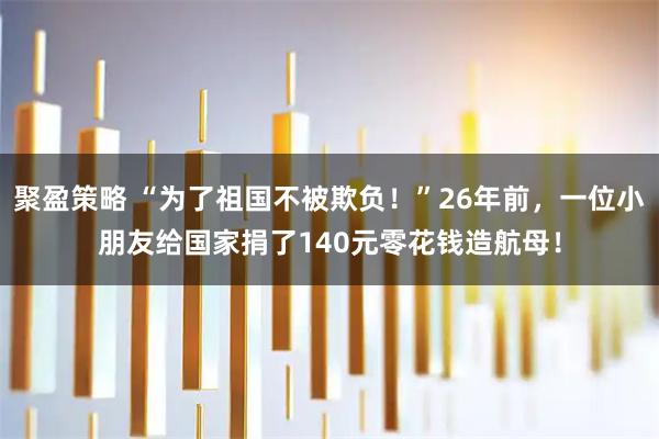 聚盈策略 “为了祖国不被欺负！”26年前，一位小朋友给国家捐了140元零花钱造航母！