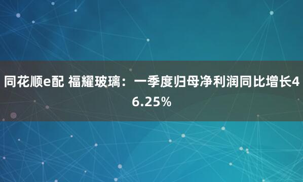 同花顺e配 福耀玻璃：一季度归母净利润同比增长46.25%