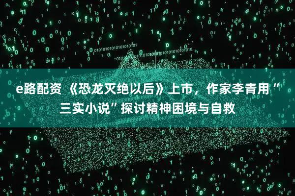 e路配资 《恐龙灭绝以后》上市,作家李青用“三实小说”探讨精神困境与自救