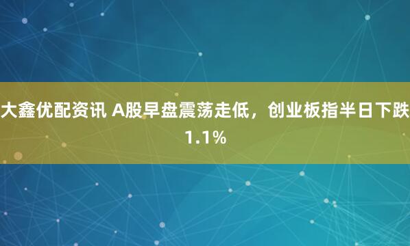 大鑫优配资讯 A股早盘震荡走低,创业板指半日下跌1.1%