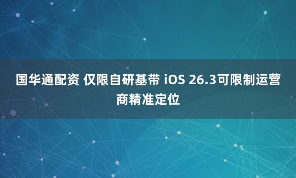 国华通配资 仅限自研基带 iOS 26.3可限制运营商精准定位