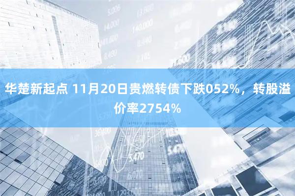 华楚新起点 11月20日贵燃转债下跌052%，转股溢价率2754%